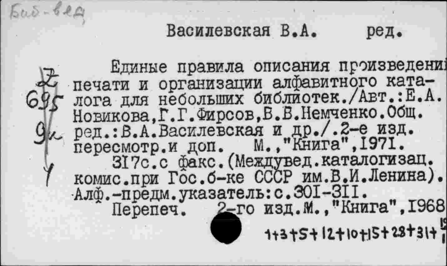 ﻿Василевская В.А.	ред.
Единые правила описания произведений печати и организации алфавитного каталога для небольших библиотек./Авт.:Е.А. Новикова,Г.Г.Фирсов,В.В.Немченко.Общ. ред.:В.А.Василевская и др./.2-е изд. пересмотр.и доп. м. ,"Кт”,гпо" 10,71
317с.с факс.(Между» комис.при Гос.б-ке СССР . _ Алф.-предай.указатель: с.301-311.
Перепеч. ^го изд.М.
печати и организации алфавитного каталога для небольших библиотек./Авт.:Е.А. Новикова, Г. Г.Фирсов, В. В.Немченко.Общ.
■Жига", 1971.” юд.каталогизац.
?_им. В.И.Ленина).
^го изд.М.."Книга”,1968 Р Ш+9+ 12.+Ю1-15+15+ЗН |